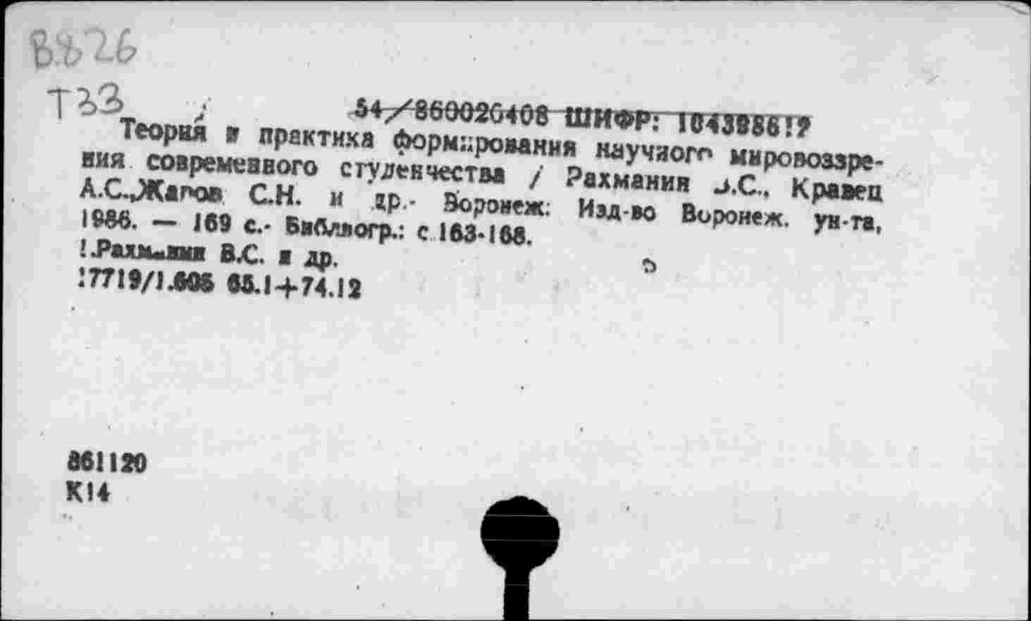 ﻿/	54/869026498 ШИФР: 1043986’?
Теория » практика Нормирования научного мировоззрения современного студенчества / Рахманин -».С.. Кравец А.С.,Жапов ОН. и др,- Воронеж; Иэд-во Воронеж, ун-та, 1986. — 169 с.- Бябллогр.: с 163*168.
!Л>ахм«ш В.С. я др.	й
1П19/1Л» 65.14*74.13
8611» К14